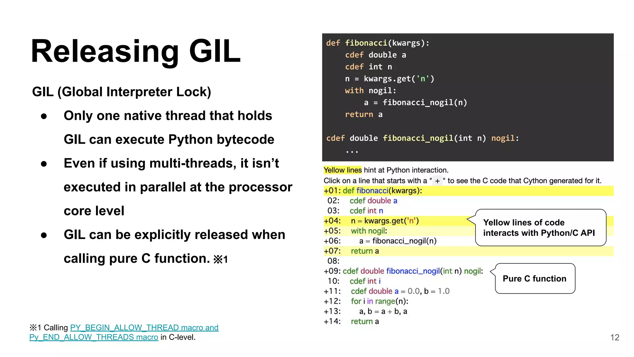 12
Releasing GIL
GIL (Global Interpreter Lock)
● Only one native thread that holds
GIL can execute Python bytecode
● Even if using multi-threads, it isn’t
executed in parallel at the processor
core level
● GIL can be explicitly released when
calling pure C function. ※1
def fibonacci(kwargs):
cdef double a
cdef int n
n = kwargs.get('n')
with nogil:
a = fibonacci_nogil(n)
return a
cdef double fibonacci_nogil(int n) nogil:
...
Yellow lines of code
interacts with Python/C API
Pure C function
※1 Calling PY_BEGIN_ALLOW_THREAD macro and
Py_END_ALLOW_THREADS macro in C-level.
 