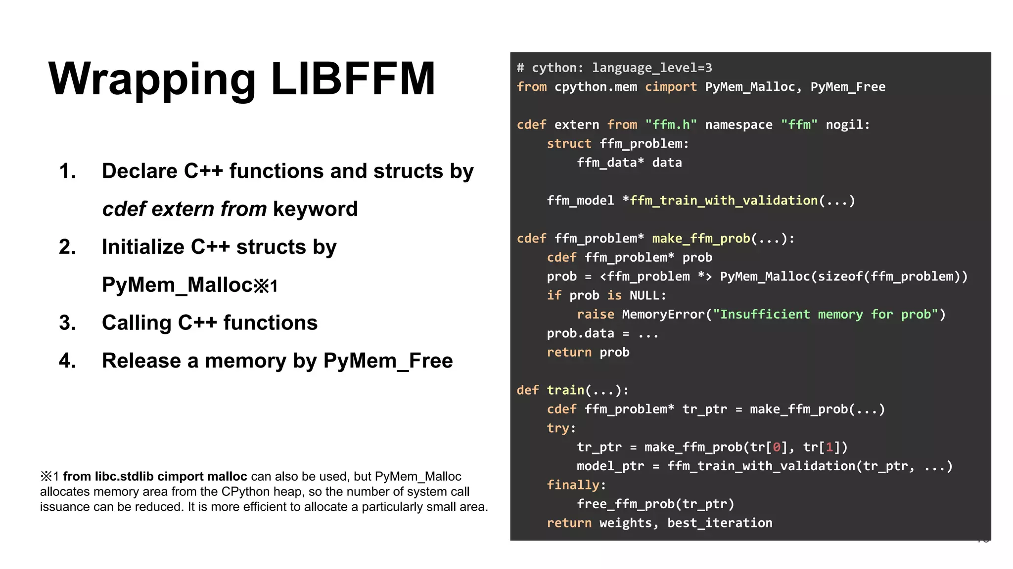 16
Wrapping LIBFFM
1. Declare C++ functions and structs by
cdef extern from keyword
2. Initialize C++ structs by
PyMem_Malloc※1
3. Calling C++ functions
4. Release a memory by PyMem_Free
# cython: language_level=3
from cpython.mem cimport PyMem_Malloc, PyMem_Free
cdef extern from "ffm.h" namespace "ffm" nogil:
struct ffm_problem:
ffm_data* data
ffm_model *ffm_train_with_validation(...)
cdef ffm_problem* make_ffm_prob(...):
cdef ffm_problem* prob
prob = <ffm_problem *> PyMem_Malloc(sizeof(ffm_problem))
if prob is NULL:
raise MemoryError("Insufficient memory for prob")
prob.data = ...
return prob
def train(...):
cdef ffm_problem* tr_ptr = make_ffm_prob(...)
try:
tr_ptr = make_ffm_prob(tr[0], tr[1])
model_ptr = ffm_train_with_validation(tr_ptr, ...)
finally:
free_ffm_prob(tr_ptr)
return weights, best_iteration
※1 from libc.stdlib cimport malloc can also be used, but PyMem_Malloc
allocates memory area from the CPython heap, so the number of system call
issuance can be reduced. It is more efficient to allocate a particularly small area.
 