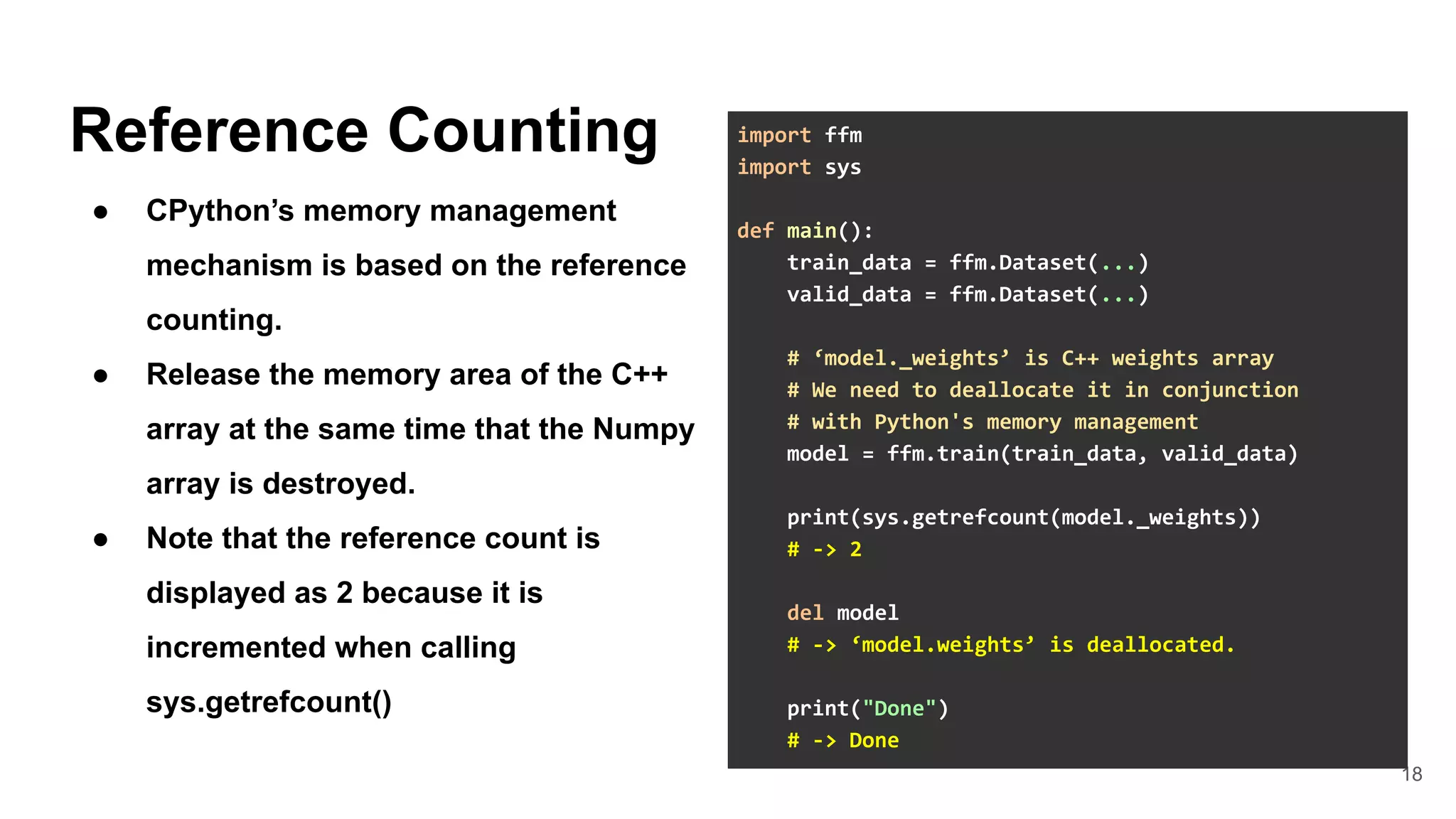 18
Reference Counting
● CPython’s memory management
mechanism is based on the reference
counting.
● Release the memory area of the C++
array at the same time that the Numpy
array is destroyed.
● Note that the reference count is
displayed as 2 because it is
incremented when calling
sys.getrefcount()
import ffm
import sys
def main():
train_data = ffm.Dataset(...)
valid_data = ffm.Dataset(...)
# ‘model._weights’ is C++ weights array
# We need to deallocate it in conjunction
# with Python's memory management
model = ffm.train(train_data, valid_data)
print(sys.getrefcount(model._weights))
# -> 2
del model
# -> ‘model.weights’ is deallocated.
print("Done")
# -> Done
 