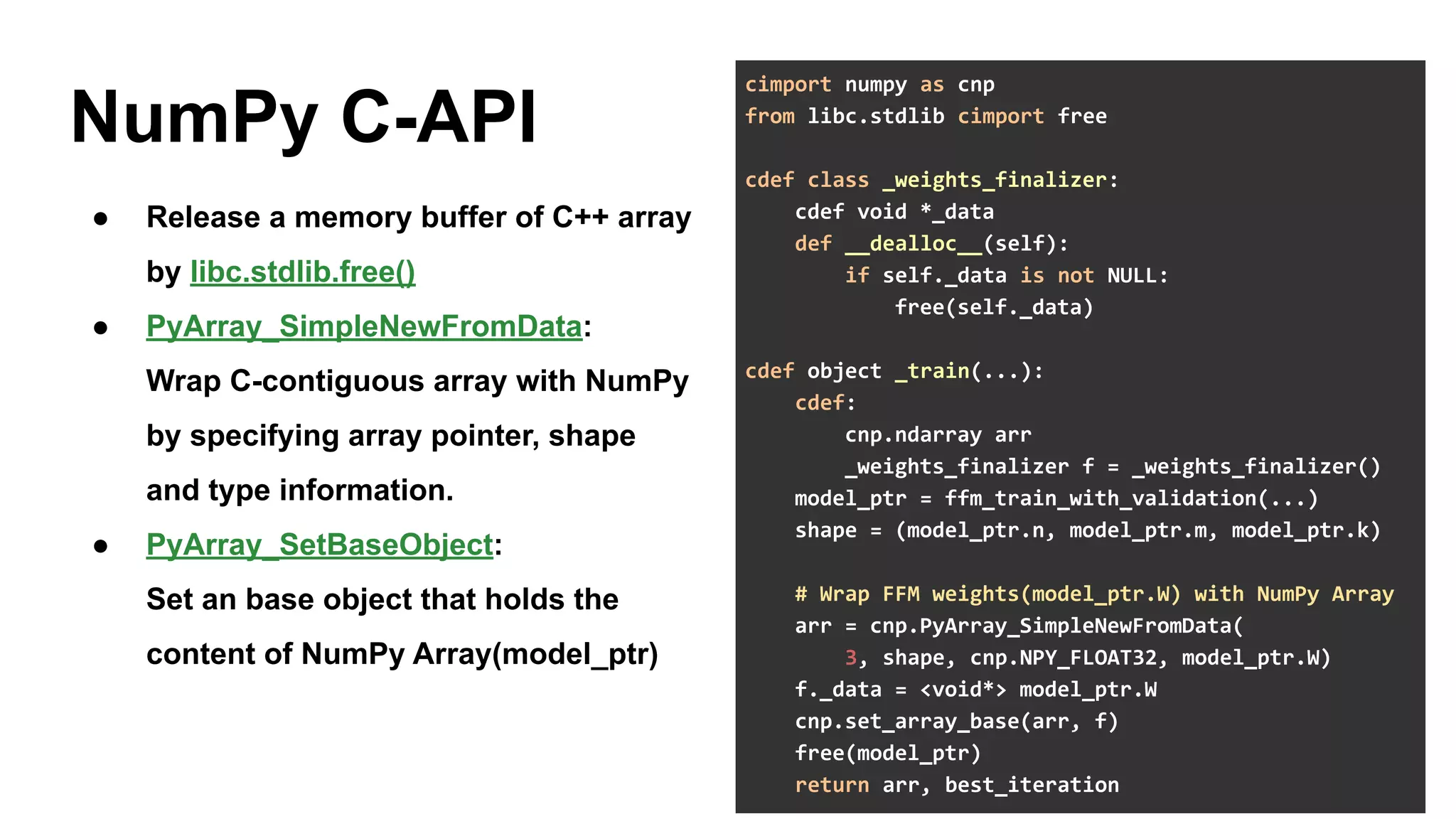 19
NumPy C-API
● Release a memory buffer of C++ array
by libc.stdlib.free()
● PyArray_SimpleNewFromData:
Wrap C-contiguous array with NumPy
by specifying array pointer, shape
and type information.
● PyArray_SetBaseObject:
Set an base object that holds the
content of NumPy Array(model_ptr)
cimport numpy as cnp
from libc.stdlib cimport free
cdef class _weights_finalizer:
cdef void *_data
def __dealloc__(self):
if self._data is not NULL:
free(self._data)
cdef object _train(...):
cdef:
cnp.ndarray arr
_weights_finalizer f = _weights_finalizer()
model_ptr = ffm_train_with_validation(...)
shape = (model_ptr.n, model_ptr.m, model_ptr.k)
# Wrap FFM weights(model_ptr.W) with NumPy Array
arr = cnp.PyArray_SimpleNewFromData(
3, shape, cnp.NPY_FLOAT32, model_ptr.W)
f._data = <void*> model_ptr.W
cnp.set_array_base(arr, f)
free(model_ptr)
return arr, best_iteration
 