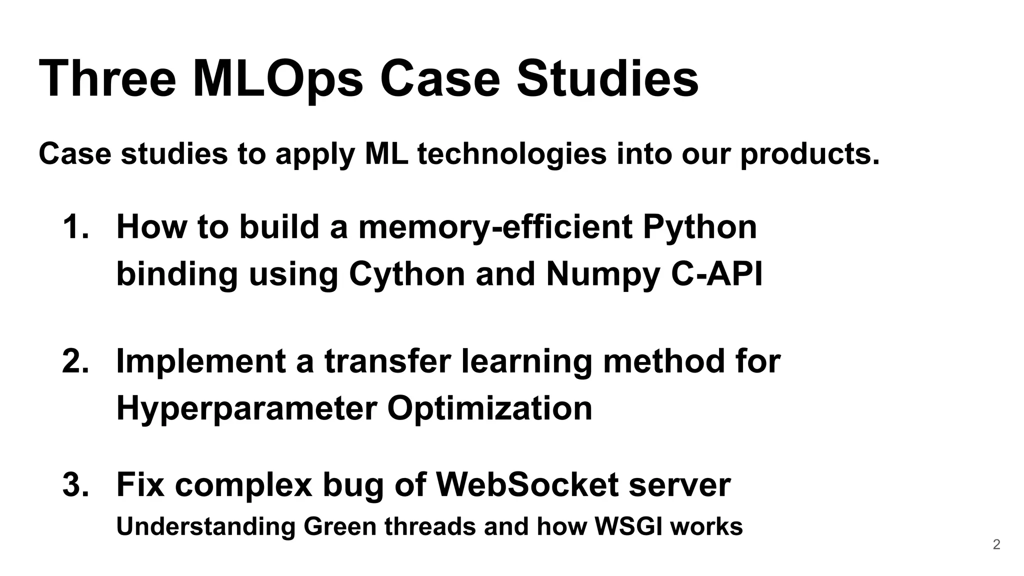 2
Three MLOps Case Studies
Case studies to apply ML technologies into our products.
1. How to build a memory-efficient Python
binding using Cython and Numpy C-API
2. Implement a transfer learning method for
Hyperparameter Optimization
3. Fix complex bug of WebSocket server
Understanding Green threads and how WSGI works
 