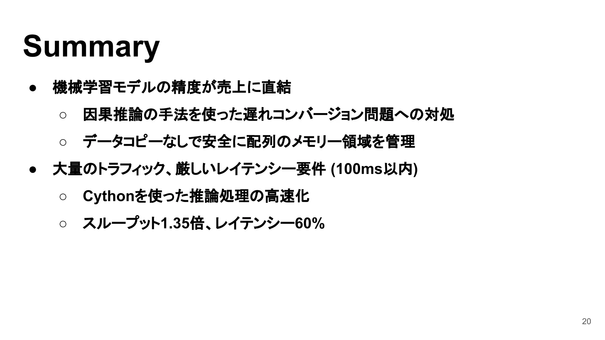 20
● 機械学習モデルの精度が売上に直結
○ 因果推論の手法を使った遅れコンバージョン問題への対処
○ データコピーなしで安全に配列のメモリー領域を管理
● 大量のトラフィック、厳しいレイテンシー要件 (100ms以内)
○ Cythonを使った推論処理の高速化
○ スループット1.35倍、レイテンシー60%
Summary
 