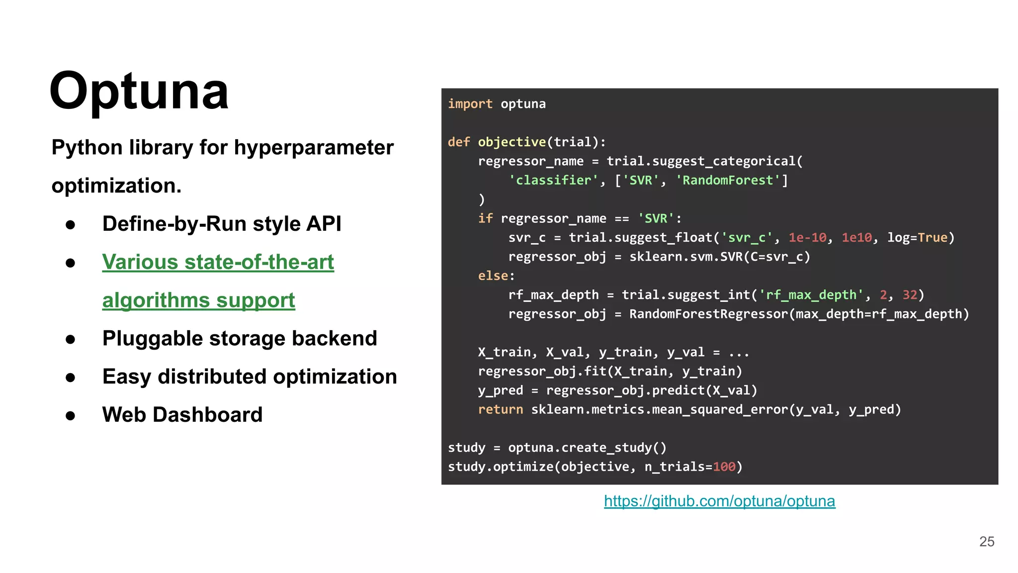 25
Optuna
Python library for hyperparameter
optimization.
● Define-by-Run style API
● Various state-of-the-art
algorithms support
● Pluggable storage backend
● Easy distributed optimization
● Web Dashboard
https://github.com/optuna/optuna
import optuna
def objective(trial):
regressor_name = trial.suggest_categorical(
'classifier', ['SVR', 'RandomForest']
)
if regressor_name == 'SVR':
svr_c = trial.suggest_float('svr_c', 1e-10, 1e10, log=True)
regressor_obj = sklearn.svm.SVR(C=svr_c)
else:
rf_max_depth = trial.suggest_int('rf_max_depth', 2, 32)
regressor_obj = RandomForestRegressor(max_depth=rf_max_depth)
X_train, X_val, y_train, y_val = ...
regressor_obj.fit(X_train, y_train)
y_pred = regressor_obj.predict(X_val)
return sklearn.metrics.mean_squared_error(y_val, y_pred)
study = optuna.create_study()
study.optimize(objective, n_trials=100)
 