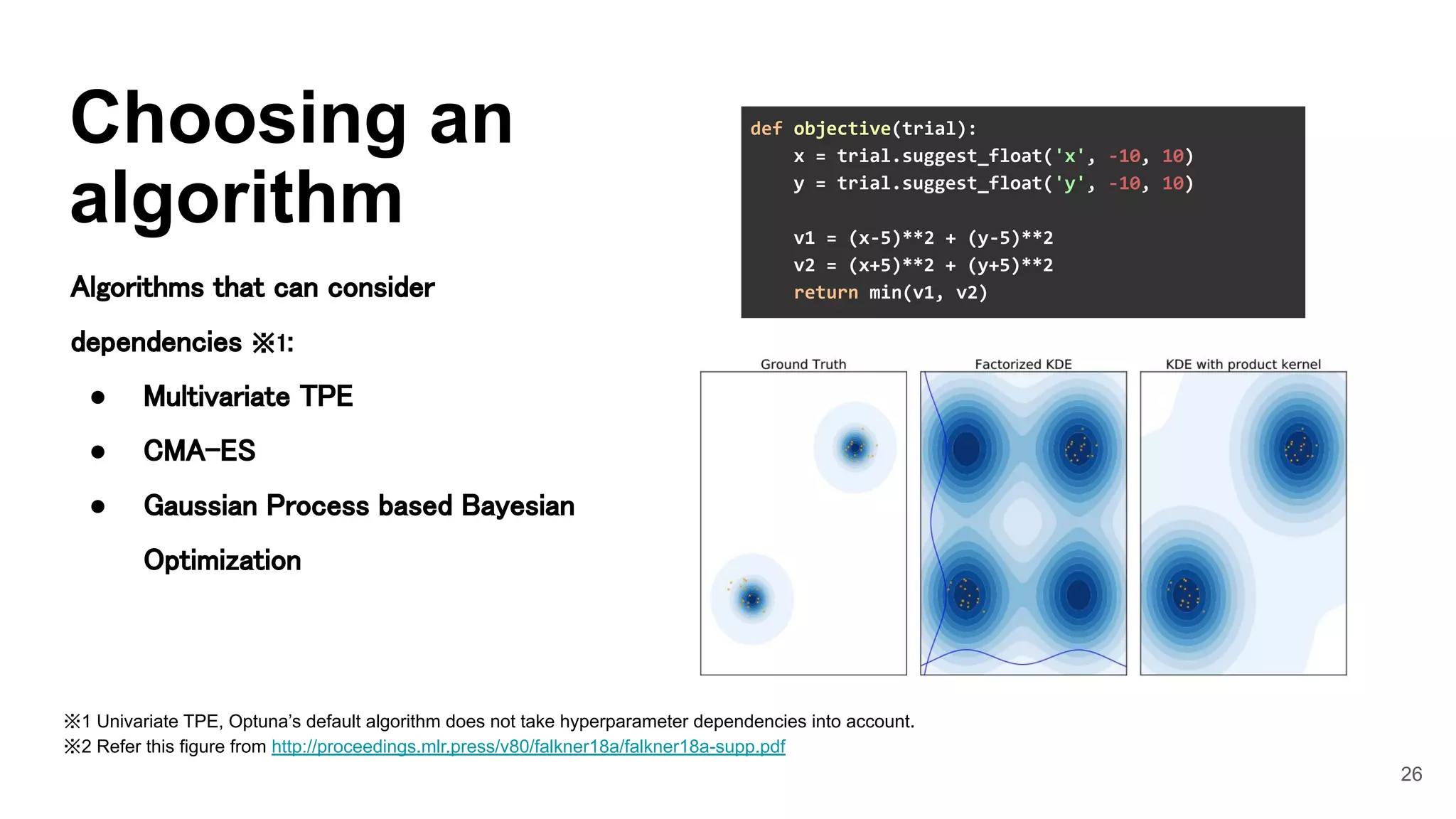 26
Choosing an
algorithm
Algorithms that can consider
dependencies ※1: 
● Multivariate TPE 
● CMA-ES 
● Gaussian Process based Bayesian
Optimization 
※1 Univariate TPE, Optuna’s default algorithm does not take hyperparameter dependencies into account.
※2 Refer this figure from http://proceedings.mlr.press/v80/falkner18a/falkner18a-supp.pdf
def objective(trial):
x = trial.suggest_float('x', -10, 10)
y = trial.suggest_float('y', -10, 10)
v1 = (x-5)**2 + (y-5)**2
v2 = (x+5)**2 + (y+5)**2
return min(v1, v2)
 