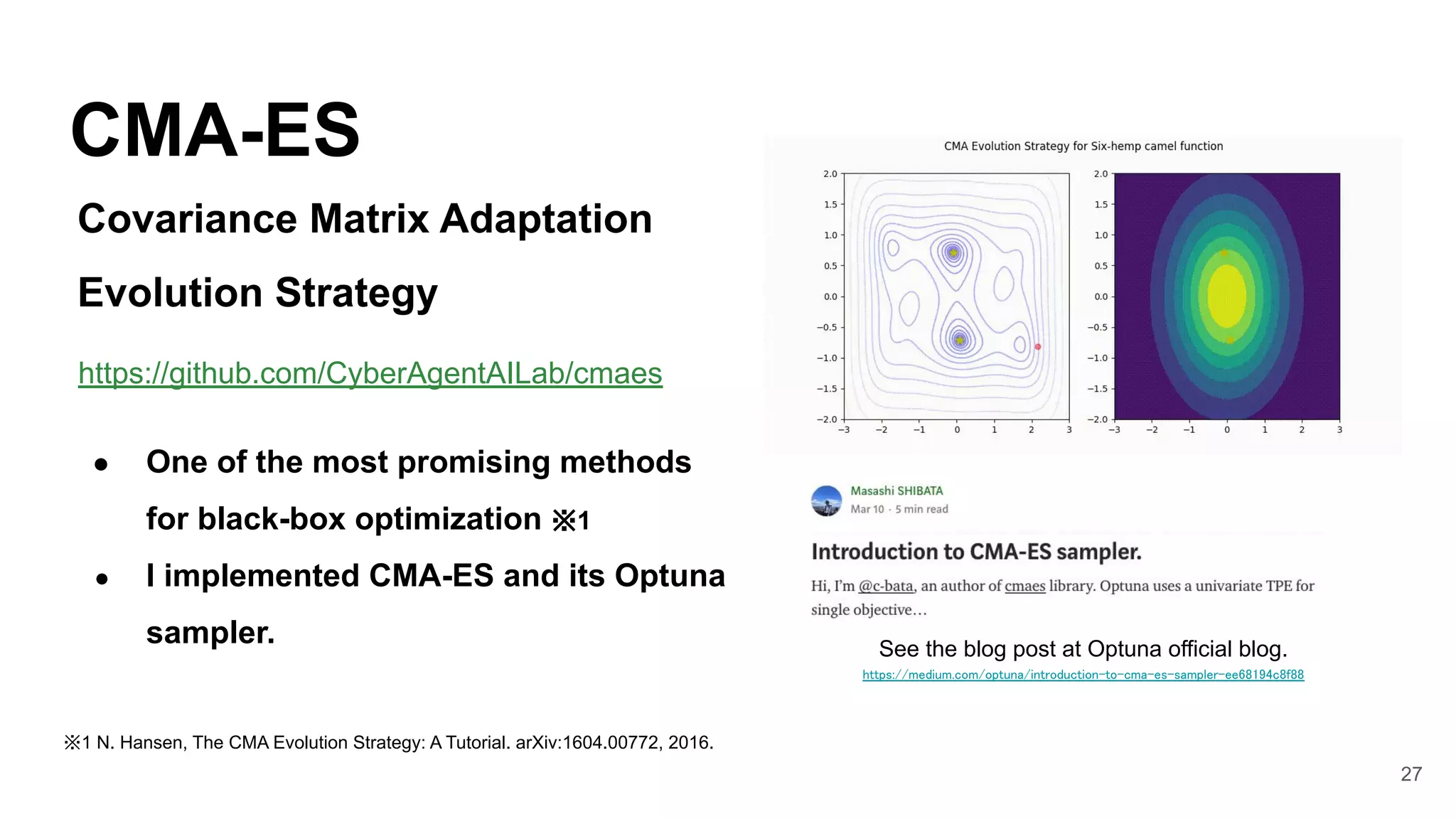 27
CMA-ES
● One of the most promising methods
for black-box optimization ※1
● I implemented CMA-ES and its Optuna
sampler. See the blog post at Optuna official blog.
https://medium.com/optuna/introduction-to-cma-es-sampler-ee68194c8f88  
※1 N. Hansen, The CMA Evolution Strategy: A Tutorial. arXiv:1604.00772, 2016. 
https://github.com/CyberAgentAILab/cmaes
Covariance Matrix Adaptation
Evolution Strategy
 