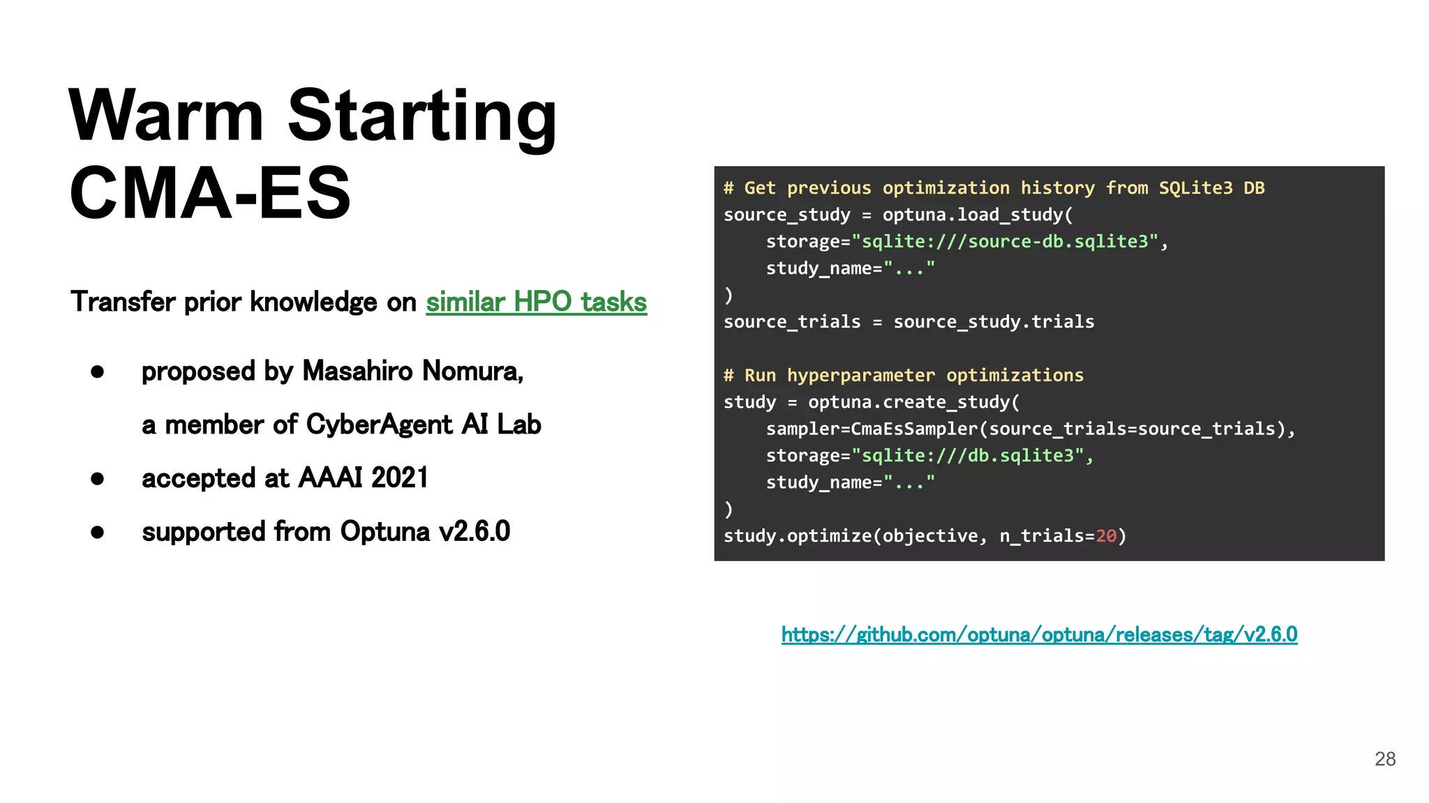 28
Warm Starting
CMA-ES
Transfer prior knowledge on similar HPO tasks 
 
● proposed by Masahiro Nomura, 
a member of CyberAgent AI Lab 
● accepted at AAAI 2021 
● supported from Optuna v2.6.0 
# Get previous optimization history from SQLite3 DB
source_study = optuna.load_study(
storage="sqlite:///source-db.sqlite3",
study_name="..."
)
source_trials = source_study.trials
# Run hyperparameter optimizations
study = optuna.create_study(
sampler=CmaEsSampler(source_trials=source_trials),
storage="sqlite:///db.sqlite3",
study_name="..."
)
study.optimize(objective, n_trials=20)
https://github.com/optuna/optuna/releases/tag/v2.6.0 
 