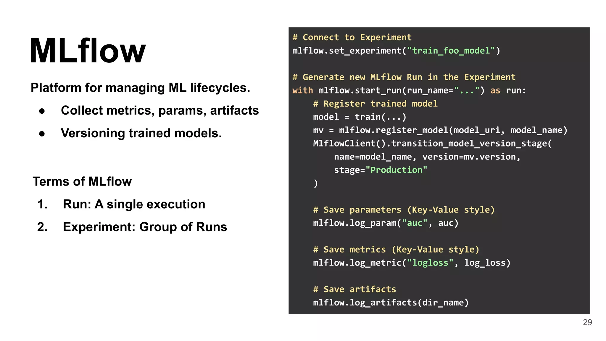 29
MLflow
Platform for managing ML lifecycles.
● Collect metrics, params, artifacts
● Versioning trained models.
# Connect to Experiment
mlflow.set_experiment("train_foo_model")
# Generate new MLflow Run in the Experiment
with mlflow.start_run(run_name="...") as run:
# Register trained model
model = train(...)
mv = mlflow.register_model(model_uri, model_name)
MlflowClient().transition_model_version_stage(
name=model_name, version=mv.version,
stage="Production"
)
# Save parameters (Key-Value style)
mlflow.log_param("auc", auc)
# Save metrics (Key-Value style)
mlflow.log_metric("logloss", log_loss)
# Save artifacts
mlflow.log_artifacts(dir_name)
Terms of MLflow
1. Run: A single execution
2. Experiment: Group of Runs
 