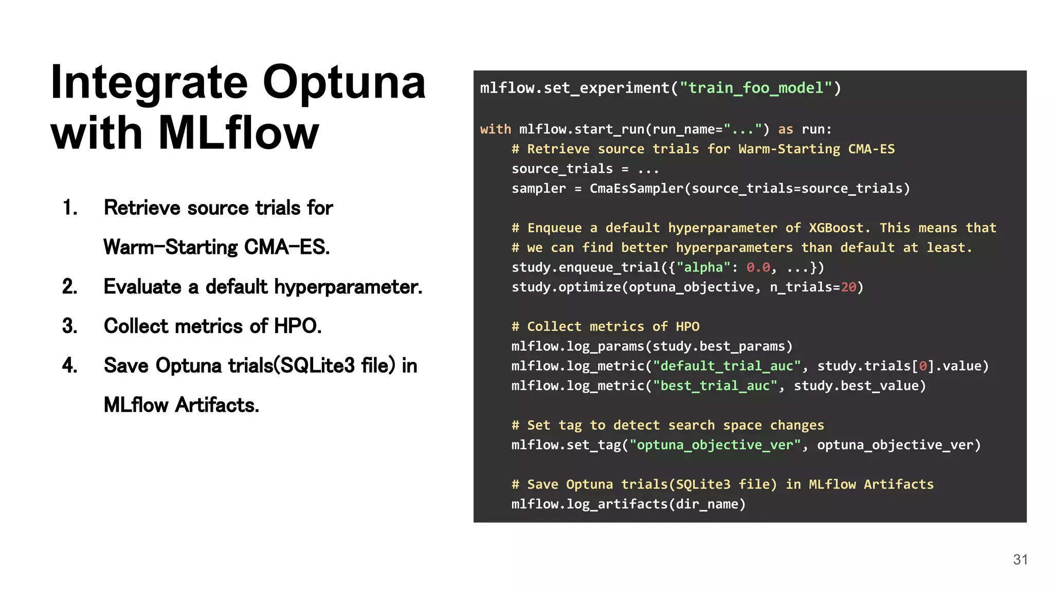 31
Integrate Optuna
with MLflow
1. Retrieve source trials for
Warm-Starting CMA-ES. 
2. Evaluate a default hyperparameter. 
3. Collect metrics of HPO. 
4. Save Optuna trials(SQLite3 file) in
MLflow Artifacts. 
mlflow.set_experiment("train_foo_model")
with mlflow.start_run(run_name="...") as run:
# Retrieve source trials for Warm-Starting CMA-ES
source_trials = ...
sampler = CmaEsSampler(source_trials=source_trials)
# Enqueue a default hyperparameter of XGBoost. This means that
# we can find better hyperparameters than default at least.
study.enqueue_trial({"alpha": 0.0, ...})
study.optimize(optuna_objective, n_trials=20)
# Collect metrics of HPO
mlflow.log_params(study.best_params)
mlflow.log_metric("default_trial_auc", study.trials[0].value)
mlflow.log_metric("best_trial_auc", study.best_value)
# Set tag to detect search space changes
mlflow.set_tag("optuna_objective_ver", optuna_objective_ver)
# Save Optuna trials(SQLite3 file) in MLflow Artifacts
mlflow.log_artifacts(dir_name)
 
