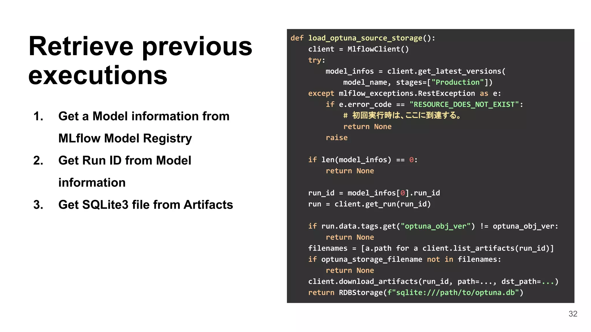 32
Retrieve previous
executions
1. Get a Model information from
MLflow Model Registry
2. Get Run ID from Model
information
3. Get SQLite3 file from Artifacts
def load_optuna_source_storage():
client = MlflowClient()
try:
model_infos = client.get_latest_versions(
model_name, stages=["Production"])
except mlflow_exceptions.RestException as e:
if e.error_code == "RESOURCE_DOES_NOT_EXIST":
# 初回実行時は、ここに到達する。
return None
raise
if len(model_infos) == 0:
return None
run_id = model_infos[0].run_id
run = client.get_run(run_id)
if run.data.tags.get("optuna_obj_ver") != optuna_obj_ver:
return None
filenames = [a.path for a client.list_artifacts(run_id)]
if optuna_storage_filename not in filenames:
return None
client.download_artifacts(run_id, path=..., dst_path=...)
return RDBStorage(f"sqlite:///path/to/optuna.db")
 