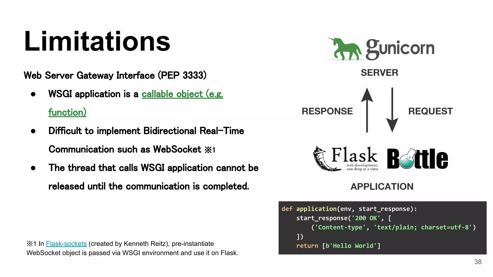 38
Web Server Gateway Interface (PEP 3333) 
● WSGI application is a callable object (e.g.
function) 
● Difficult to implement Bidirectional Real-Time
Communication such as WebSocket ※1 
● The thread that calls WSGI application cannot be
released until the communication is completed. 
Limitations
※1 In Flask-sockets (created by Kenneth Reitz), pre-instantiate
WebSocket object is passed via WSGI environment and use it on Flask. 
def application(env, start_response):
start_response('200 OK', [
('Content-type', 'text/plain; charset=utf-8')
])
return [b'Hello World']
 