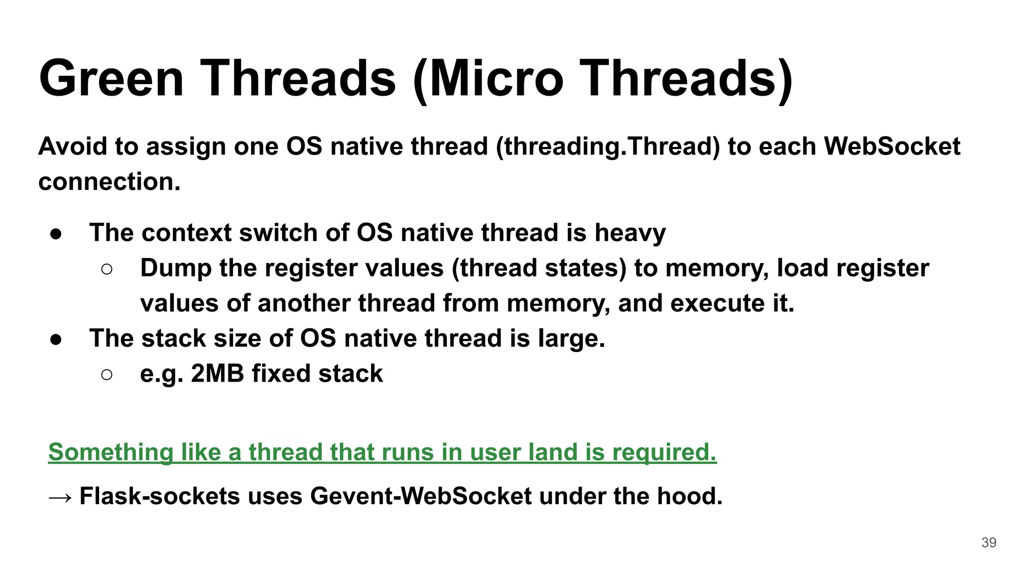 39
Green Threads (Micro Threads)
Avoid to assign one OS native thread (threading.Thread) to each WebSocket
connection.
● The context switch of OS native thread is heavy
○ Dump the register values (thread states) to memory, load register
values of another thread from memory, and execute it.
● The stack size of OS native thread is large.
○ e.g. 2MB fixed stack
Something like a thread that runs in user land is required.
→ Flask-sockets uses Gevent-WebSocket under the hood.
 