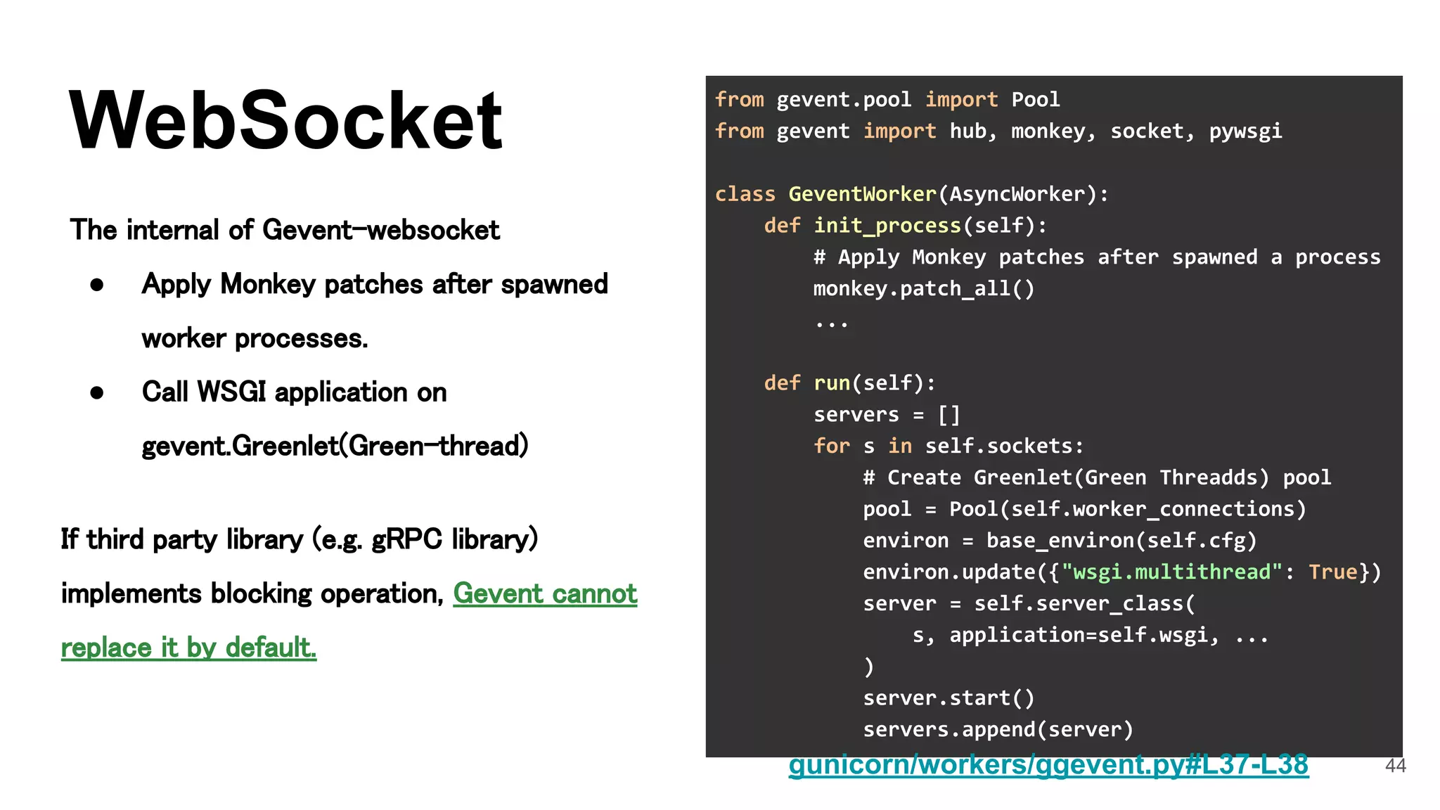 44
WebSocket
The internal of Gevent-websocket 
● Apply Monkey patches after spawned
worker processes. 
● Call WSGI application on
gevent.Greenlet(Green-thread) 
from gevent.pool import Pool
from gevent import hub, monkey, socket, pywsgi
class GeventWorker(AsyncWorker):
def init_process(self):
# Apply Monkey patches after spawned a process
monkey.patch_all()
...
def run(self):
servers = []
for s in self.sockets:
# Create Greenlet(Green Threadds) pool
pool = Pool(self.worker_connections)
environ = base_environ(self.cfg)
environ.update({"wsgi.multithread": True})
server = self.server_class(
s, application=self.wsgi, ...
)
server.start()
servers.append(server)
gunicorn/workers/ggevent.py#L37-L38
If third party library (e.g. gRPC library)
implements blocking operation, Gevent cannot
replace it by default.
 