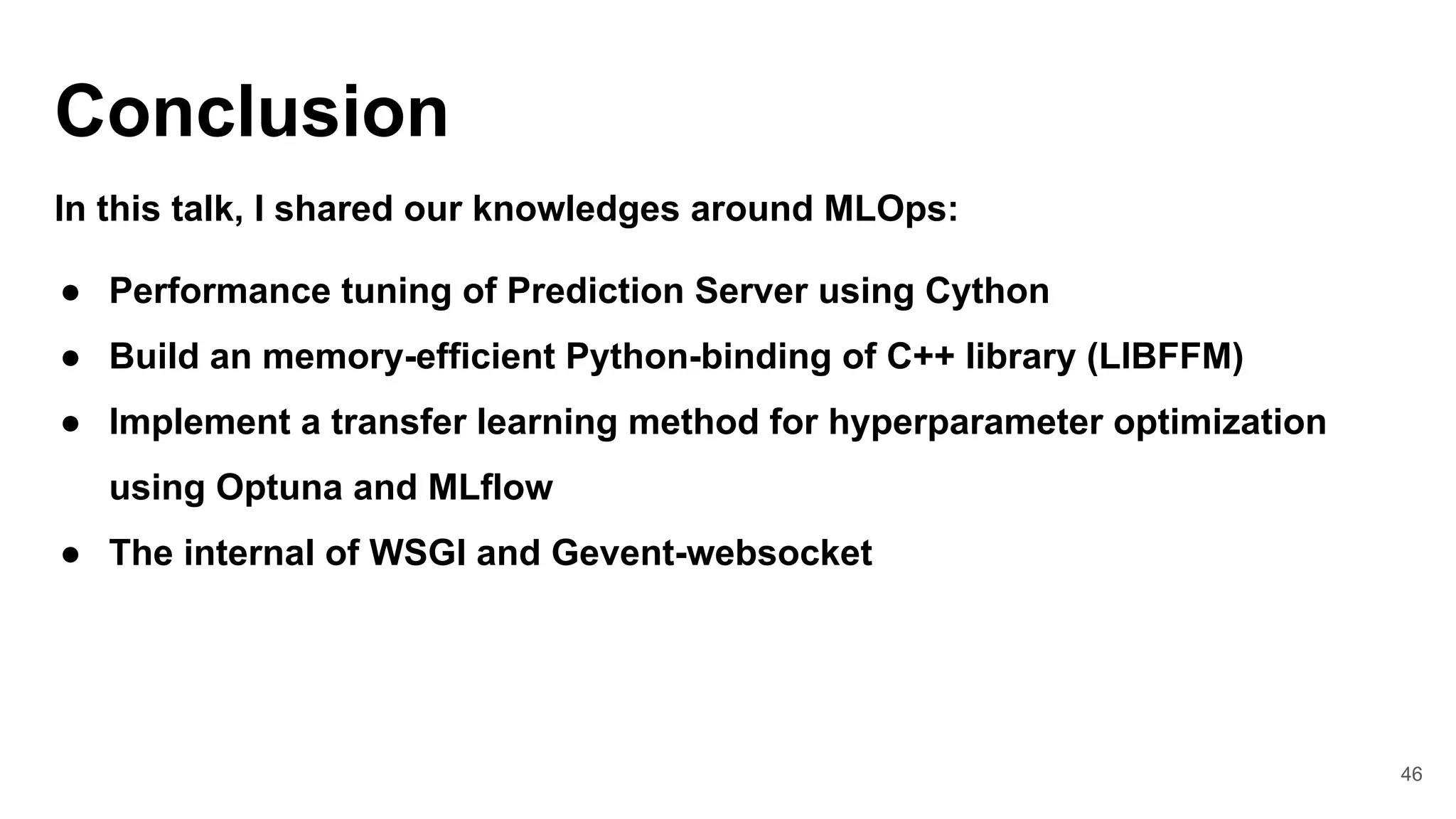46
Conclusion
In this talk, I shared our knowledges around MLOps:
● Performance tuning of Prediction Server using Cython
● Build an memory-efficient Python-binding of C++ library (LIBFFM)
● Implement a transfer learning method for hyperparameter optimization
using Optuna and MLflow
● The internal of WSGI and Gevent-websocket
 