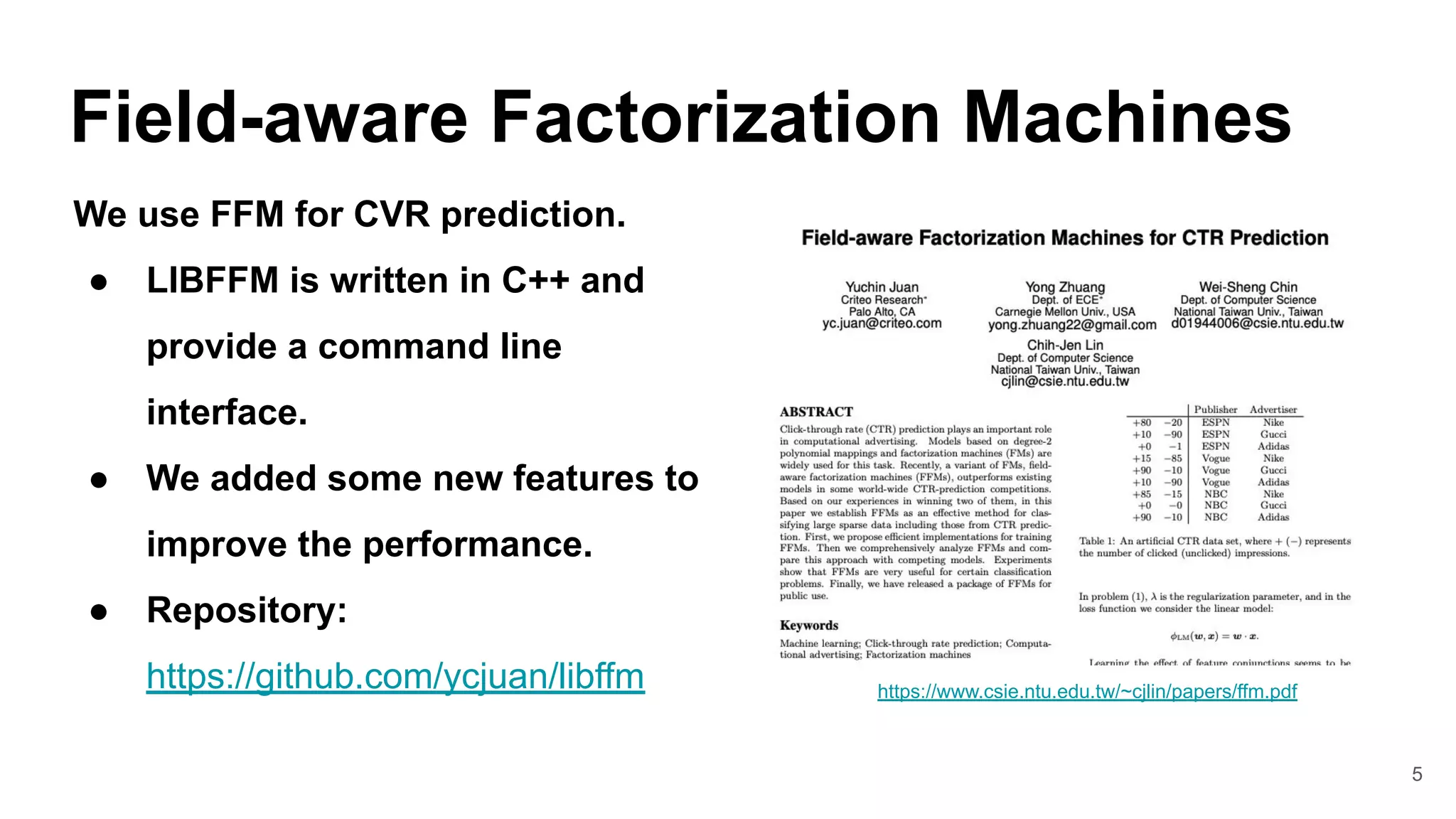 5
Field-aware Factorization Machines
https://www.csie.ntu.edu.tw/~cjlin/papers/ffm.pdf
We use FFM for CVR prediction.
● LIBFFM is written in C++ and
provide a command line
interface.
● We added some new features to
improve the performance.
● Repository:
https://github.com/ycjuan/libffm
 