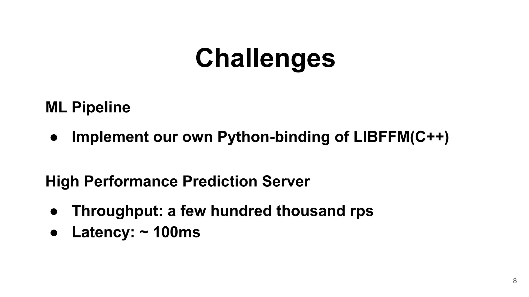 8
Challenges
ML Pipeline
● Implement our own Python-binding of LIBFFM(C++)
High Performance Prediction Server
● Throughput: a few hundred thousand rps
● Latency: ~ 100ms
 