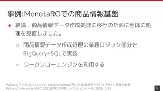 Pythonのワークフローエンジン Apache Airflowを用いた大規模データパイプライン構築と改善
Python Conference APAC 2023@TOC有明コンベンションホール 2023/10/28
事例:MonotaROでの商品情報基盤
● 結論：商品情報データ作成処理の移行のために全体の処
理を見直しました。
○ 商品情報データ作成処理の業務ロジック部分を
BigQuery+SQLで実装
○ ワークフローエンジンを利用する
10
 