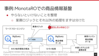 Pythonのワークフローエンジン Apache Airflowを用いた大規模データパイプライン構築と改善
Python Conference APAC 2023@TOC有明コンベンションホール 2023/10/28
事例:MonotaROでの商品情報基盤
12
● やらないといけないことを整理
○ 業務ロジックとそれ以外の処理をまずは分けた
ワークフローエンジン
BigQuery
ソース
データ
BigQuery
商品情報
データ
データ変換
検索エンジン
商品情報
データ
業務ロジック 注力したいのはここ!
タスク依存関係の解決
外部システムとの
連携処理
リトライ処理
 