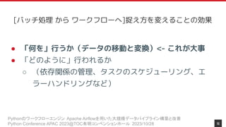 Pythonのワークフローエンジン Apache Airflowを用いた大規模データパイプライン構築と改善
Python Conference APAC 2023@TOC有明コンベンションホール 2023/10/28
● 「何を」行うか（データの移動と変換）<- これが大事
● 「どのように」行われるか
○ （依存関係の管理、タスクのスケジューリング、エ
ラーハンドリングなど）
16
[バッチ処理 から ワークフローへ]捉え方を変えることの効果
 