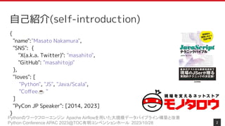 Pythonのワークフローエンジン Apache Airflowを用いた大規模データパイプライン構築と改善
Python Conference APAC 2023@TOC有明コンベンションホール 2023/10/28
{
"name":"Masato Nakamura",
"SNS": {
"X(a.k.a. Twitter)": "masahito",
"GitHub": "masahitojp"
},
"loves": [
"Python", "JS", "Java/Scala",
"Coﬀee☕ "
]
"PyCon JP Speaker": [2014, 2023]
}
2
自己紹介(self-introduction)
 