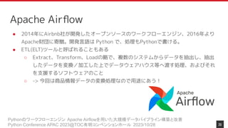 Pythonのワークフローエンジン Apache Airflowを用いた大規模データパイプライン構築と改善
Python Conference APAC 2023@TOC有明コンベンションホール 2023/10/28
Apache Airﬂow
● 2014年にAirbnb社が開発したオープンソースのワークフローエンジン、2016年より
Apache財団に寄贈。開発言語は Python で、処理もPythonで書ける。
● ETL(ELT)ツールと呼ばれることもある
○ Extract、Transform、Loadの略で、複数のシステムからデータを抽出し、抽出
したデータを変換／加工した上でデータウェアハウス等へ渡す処理、およびそれ
を支援するソフトウェアのこと
○ -> 今回は商品情報データの変換処理なので用途にあう！
20
 