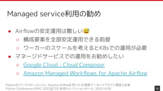 Pythonのワークフローエンジン Apache Airflowを用いた大規模データパイプライン構築と改善
Python Conference APAC 2023@TOC有明コンベンションホール 2023/10/28
Managed service利用の勧め
● Airﬂowの安定運用は難しい😅
○ 構成要素を全部安定運用できる前提
○ ワーカーのスケールを考えるとK8sでの運用が必要
● マネージドサービスでの運用をお勧めしたい
○ Google Cloud : Cloud Composer
○ Amazon Managed Workﬂows for Apache Airﬂow
25
 