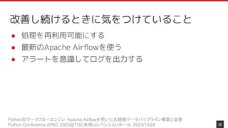 Pythonのワークフローエンジン Apache Airflowを用いた大規模データパイプライン構築と改善
Python Conference APAC 2023@TOC有明コンベンションホール 2023/10/28
改善し続けるときに気をつけていること
● 処理を再利用可能にする
● 最新のApache Airﬂowを使う
● アラートを意識してログを出力する
28
 
