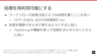 Pythonのワークフローエンジン Apache Airflowを用いた大規模データパイプライン構築と改善
Python Conference APAC 2023@TOC有明コンベンションホール 2023/10/28
処理を再利用可能にする
● ワークフローの処理は同じような処理を書くことが多い
○ ログへの出力, BQでの処理実行 etc
● 処理を関数でまとめて使えるようにすると良い
○ TaskGroupの機能を使って処理をまとめておくとさら
に良い
29
 