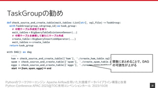 Pythonのワークフローエンジン Apache Airflowを用いた大規模データパイプライン構築と改善
Python Conference APAC 2023@TOC有明コンベンションホール 2023/10/28
TaskGroupの勧め
def check_source_and_create_table(wait_tables: List[str], sql_file) -> TaskGroup:
with TaskGroup(group_id=group_id) as task_group:
# 中間テーブル作成完了を待つ
wait_tables = BigQueryTableExistenceSensor(..)
# 中間テーブルを参照して新たにテーブル作成
create_table = BigQueryInsertJobOperator(...)
wait_tables >> create_table
return task_group
with DAG() as dag
....
ham = check_source_and_create_table([‘ham’], ‘./create_ham_table.sql’)
spam = check_source_and_create_table([‘spam’], ‘./create_spam_table.sql’)
eggs = check_source_and_create_table([‘eggs’], ‘./create_eggs_table.sql’)
start >> [ham, spam, eggs] >> end
関数にまとめることで、 DAG
の可読性が上がる
30
 