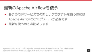 Pythonのワークフローエンジン Apache Airflowを用いた大規模データパイプライン構築と改善
Python Conference APAC 2023@TOC有明コンベンションホール 2023/10/28
最新のApache Airﬂowを使う
● 各クラウドサービスでの新しいプロダクトを使う際には
Apache Airﬂowのアップデートが必要です
● 最新を使うのをお勧めします
32
 
