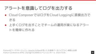 Pythonのワークフローエンジン Apache Airflowを用いた大規模データパイプライン構築と改善
Python Conference APAC 2023@TOC有明コンベンションホール 2023/10/28
アラートを意識してログを出力する
● Cloud ComposerではログをCloud Loggingに直接出力で
きる
● 上手くログを出すことでチームの運用が楽になるアラー
トを簡単に作れる
33
 