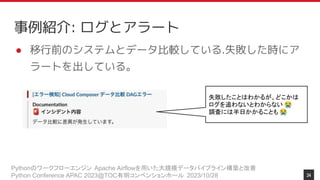 Pythonのワークフローエンジン Apache Airflowを用いた大規模データパイプライン構築と改善
Python Conference APAC 2023@TOC有明コンベンションホール 2023/10/28
事例紹介: ログとアラート
● 移行前のシステムとデータ比較している.失敗した時にア
ラートを出している。
失敗したことはわかるが、どこかは
ログを追わないとわからない 😭
調査には半日かかることも 😭
34
 