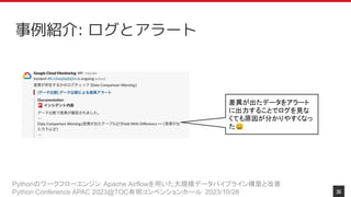 Pythonのワークフローエンジン Apache Airflowを用いた大規模データパイプライン構築と改善
Python Conference APAC 2023@TOC有明コンベンションホール 2023/10/28
事例紹介: ログとアラート
差異が出たデータをアラート
に出力することでログを見な
くても原因が分かりやすくなっ
た😄
36
 