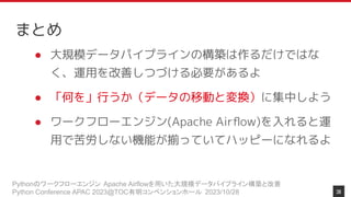 Pythonのワークフローエンジン Apache Airflowを用いた大規模データパイプライン構築と改善
Python Conference APAC 2023@TOC有明コンベンションホール 2023/10/28
まとめ
● 大規模データパイプラインの構築は作るだけではな
く、運用を改善しつづける必要があるよ
● 「何を」行うか（データの移動と変換）に集中しよう
● ワークフローエンジン(Apache Airﬂow)を入れると運
用で苦労しない機能が揃っていてハッピーになれるよ
38
 