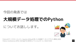 Pythonのワークフローエンジン Apache Airflowを用いた大規模データパイプライン構築と改善
Python Conference APAC 2023@TOC有明コンベンションホール 2023/10/28
今回の発表では
大規模データ処理でのPython
についてお話しします。
5
 