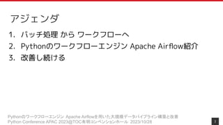 Pythonのワークフローエンジン Apache Airflowを用いた大規模データパイプライン構築と改善
Python Conference APAC 2023@TOC有明コンベンションホール 2023/10/28
アジェンダ
1. バッチ処理 から ワークフローへ
2. Pythonのワークフローエンジン Apache Airﬂow紹介
3. 改善し続ける
7
 