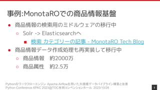 Pythonのワークフローエンジン Apache Airflowを用いた大規模データパイプライン構築と改善
Python Conference APAC 2023@TOC有明コンベンションホール 2023/10/28
事例:MonotaROでの商品情報基盤
● 商品情報の検索用のミドルウェアの移行中
○ Solr -> Elasticsearchへ
■ 検索 カテゴリーの記事 - MonotaRO Tech Blog
● 商品情報データ作成処理も再実装して移行中
○ 商品情報 約2000万
○ 商品属性 約2.5万
9
 