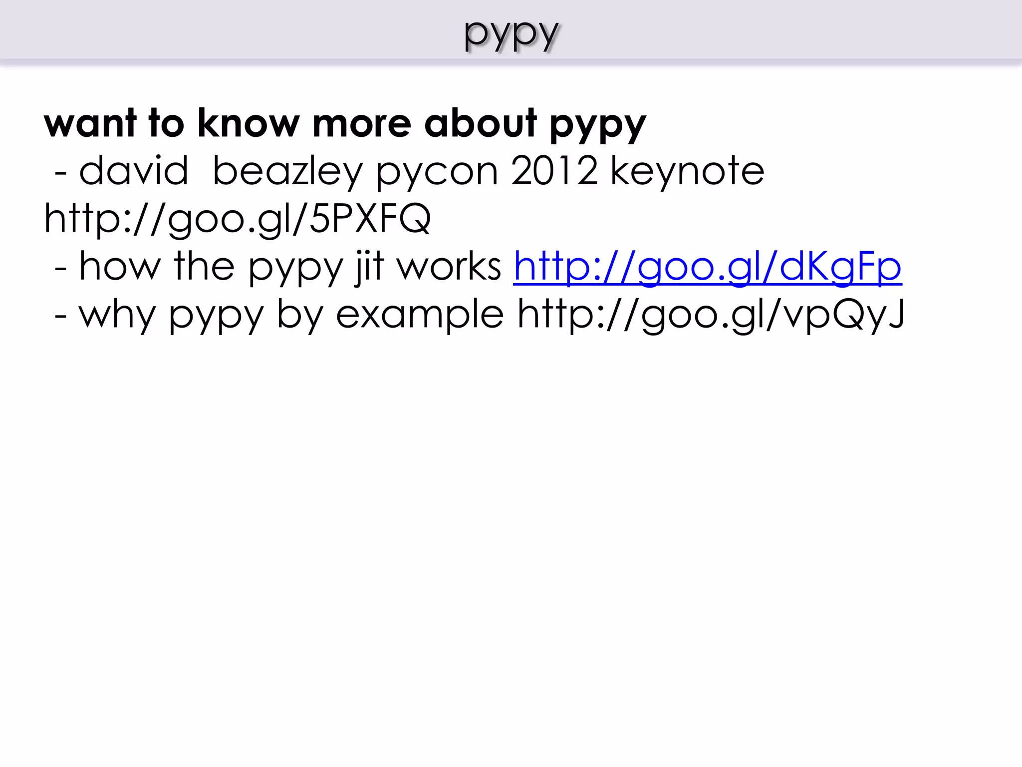 pypy
what is pypy?
 - RPython translation toolchain, a framework for
generating dynamic programming language
implementations
 - a implementation of Python in Python using the
framework
history
- first sprint 2003, EU project from 2004 – 2007
- open source project from 2007
  https://bitbucket.org/pypy
- pypy 1.4 first release suitable for “production”
12/2010
 