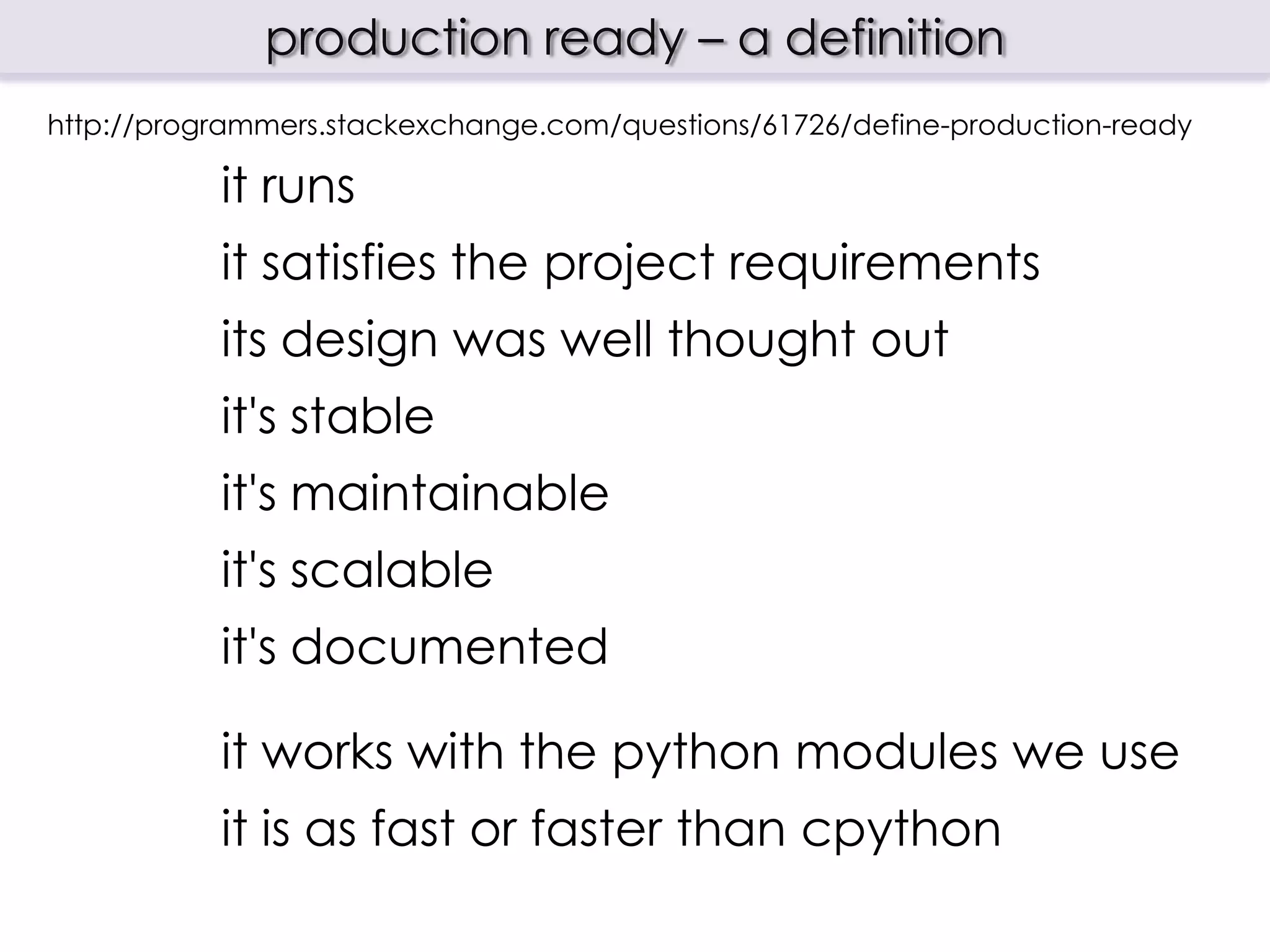production ready – a definition
http://programmers.stackexchange.com/questions/61726/define-production-ready

           it runs
           it satisfies the project requirements
           its design was well thought out
           it's stable
           it's maintainable
           it's scalable
           it's documented

           it works with the python modules we use
           it is as fast or faster than cpython
 