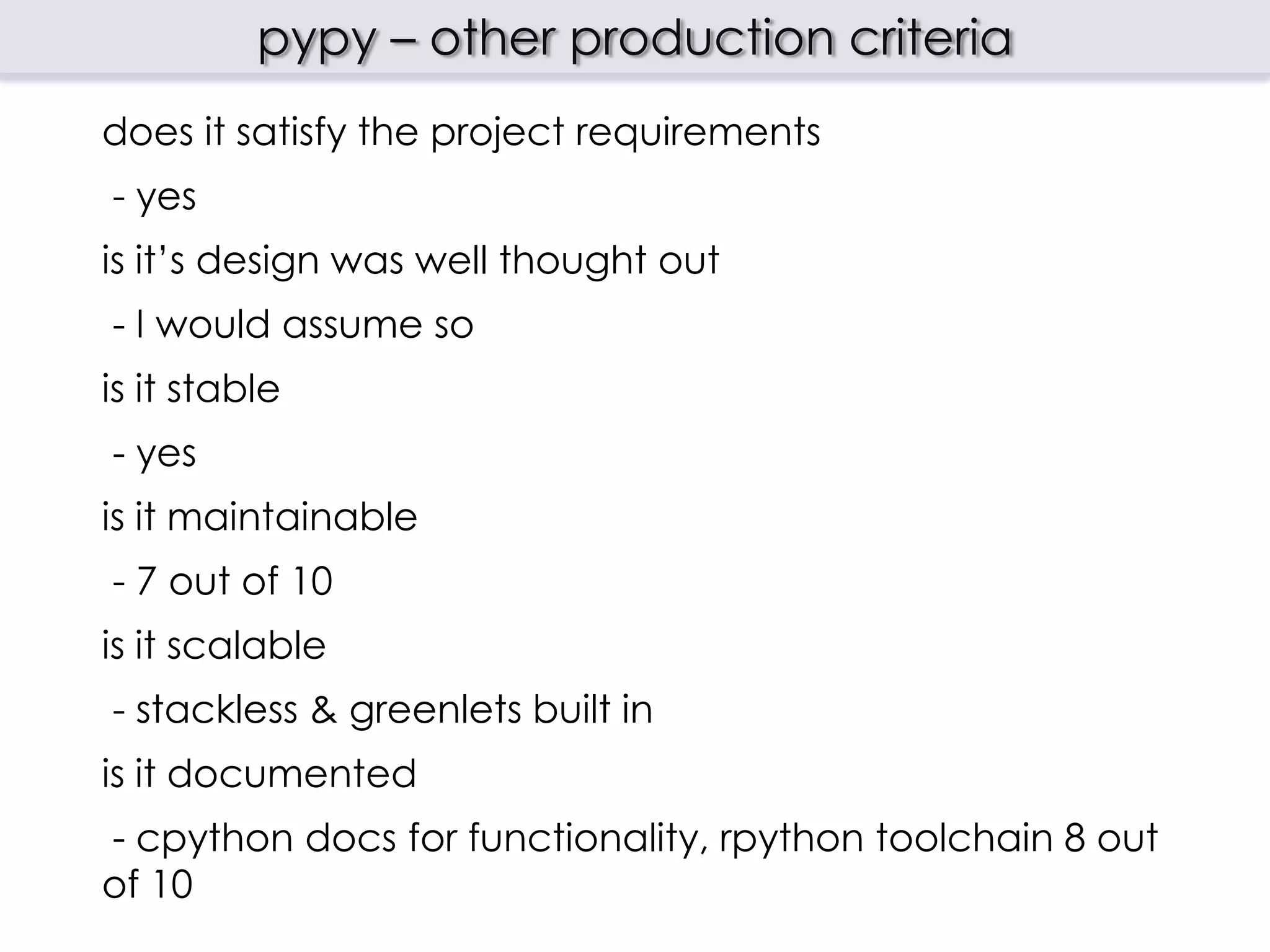 pypy – other production criteria
does it satisfy the project requirements
- yes
is it‟s design was well thought out
- I would assume so
is it stable
- yes
is it maintainable
- 7 out of 10
is it scalable
- stackless & greenlets built in
is it documented
- cpython docs for functionality, rpython toolchain 8 out
of 10
 