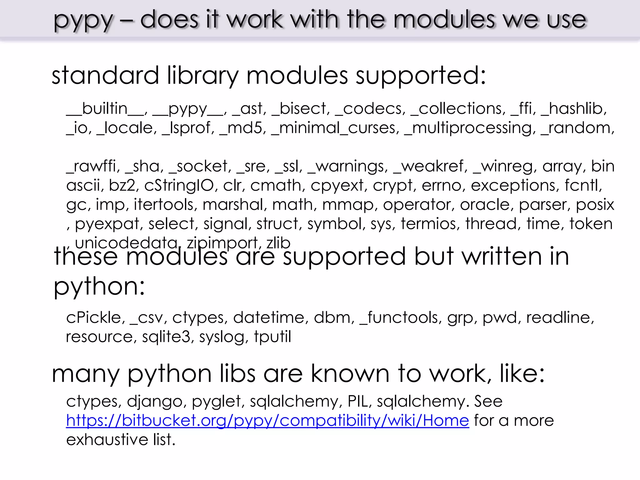 pypy – does it work with the modules we use

standard library modules supported:
 __builtin__, __pypy__, _ast, _bisect, _codecs, _collections, _ffi, _hashlib,
 _io, _locale, _lsprof, _md5, _minimal_curses, _multiprocessing, _random,
 _rawffi, _sha, _socket, _sre, _ssl, _warnings, _weakref, _winreg, array,
 binascii, bz2, cStringIO, clr, cmath, cpyext, crypt, errno, exceptions,
 fcntl, gc, imp, itertools, marshal, math, mmap, operator, oracle, parser,
 posix, pyexpat, select, signal, struct, symbol, sys, termios, thread, time,
 token, unicodedata, zipimport, zlib

these modules are supported but written in
python:
 cPickle, _csv, ctypes, datetime, dbm, _functools, grp, pwd, readline,
 resource, sqlite3, syslog, tputil

many python libs are known to work, like:
 ctypes, django, pyglet, sqlalchemy, PIL, sqlalchemy. See
 https://bitbucket.org/pypy/compatibility/wiki/Home for a more
 exhaustive list.
 