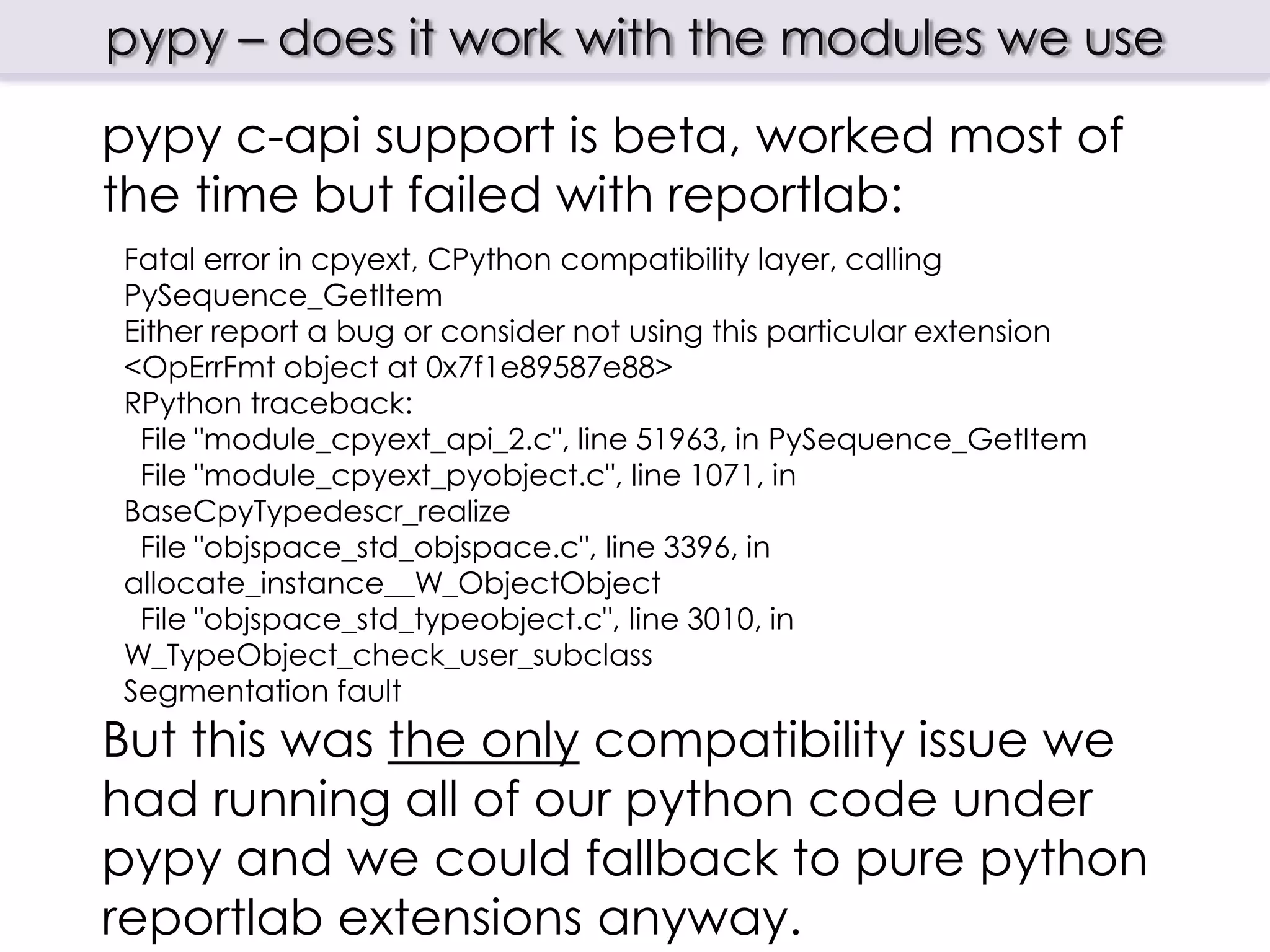 pypy – does it work with the modules we use
pypy c-api support is beta, worked most of
the time but failed with reportlab:
Fatal error in cpyext, CPython compatibility layer, calling
PySequence_GetItem
Either report a bug or consider not using this particular extension
<OpErrFmt object at 0x7f1e89587e88>
RPython traceback:
 File "module_cpyext_api_2.c", line 51963, in PySequence_GetItem
 File "module_cpyext_pyobject.c", line 1071, in
BaseCpyTypedescr_realize
 File "objspace_std_objspace.c", line 3396, in
allocate_instance__W_ObjectObject
 File "objspace_std_typeobject.c", line 3010, in
W_TypeObject_check_user_subclass
Segmentation fault
But this was the only compatibility issue we
had running all of our python code under
pypy and we could fallback to pure python
reportlab extensions anyway.
 