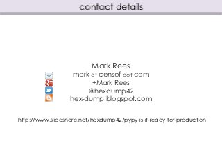 contact details




                          Mark Rees
                   mark at censof dot com
                        +Mark Rees
                       @hexdump42
                  hex-dump.blogspot.com


http://www.slideshare.net/hexdump42/pypy-is-it-ready-for-production
 