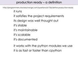 production ready – a definition
http://programmers.stackexchange.com/questions/61726/define-production-ready

           it runs
           it satisfies the project requirements
           its design was well thought out
           it's stable
           it's maintainable
           it's scalable
           it's documented

           it works with the python modules we use
           it is as fast or faster than cpython
 