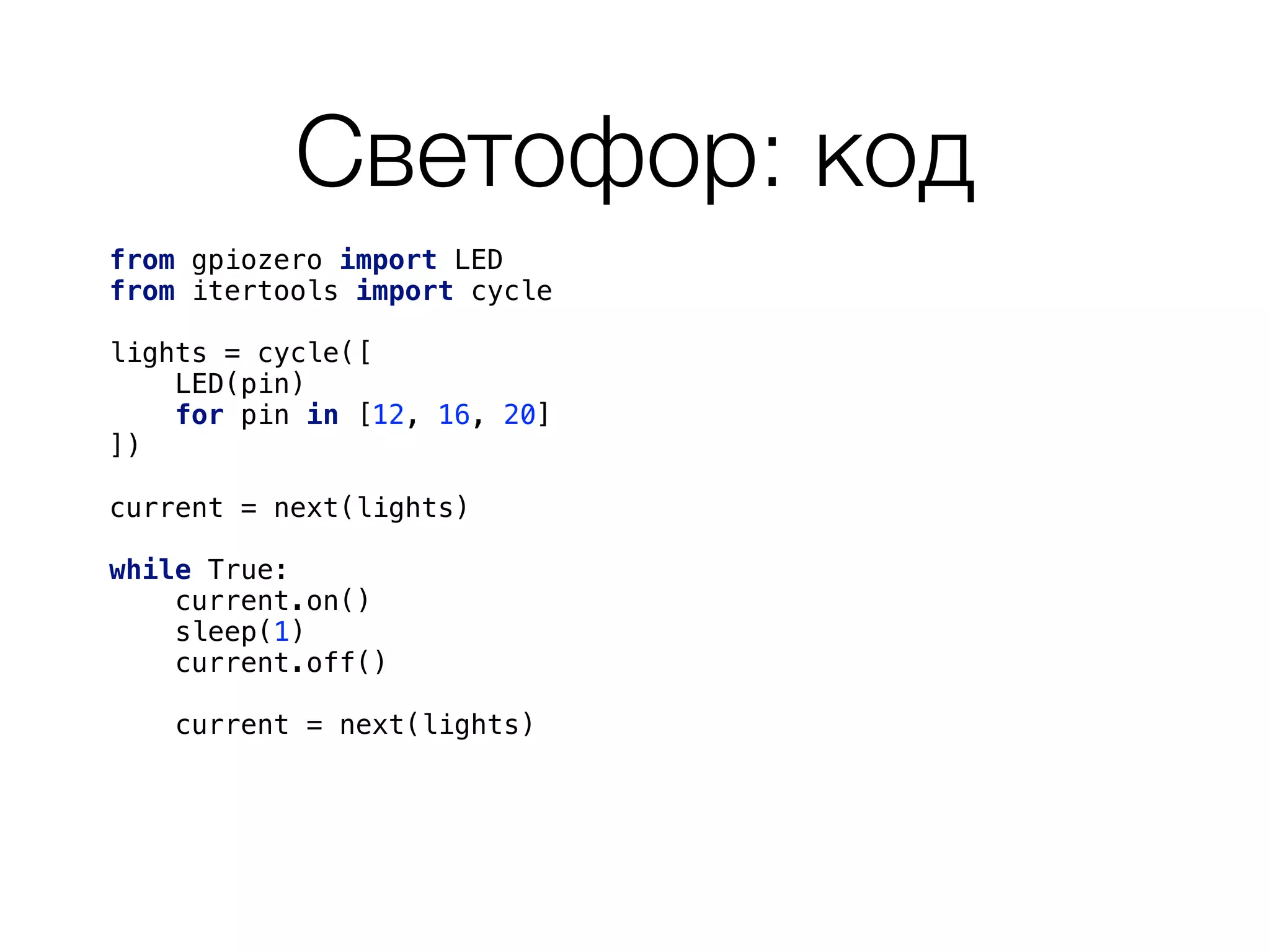 Светофор: код
from gpiozero import LED 
from itertools import cycle 
 
lights = cycle([ 
LED(pin) 
for pin in [12, 16, 20] 
]) 
 
current = next(lights) 
 
while True: 
current.on() 
sleep(1) 
current.off() 
current = next(lights) 
 