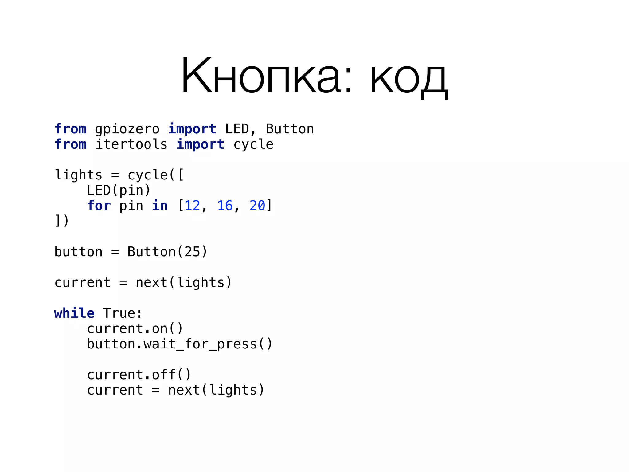 Кнопка: код
from gpiozero import LED, Button 
from itertools import cycle 
 
lights = cycle([ 
LED(pin) 
for pin in [12, 16, 20] 
]) 
button = Button(25) 
current = next(lights) 
 
while True: 
current.on() 
button.wait_for_press()
 
current.off()
current = next(lights) 
 
