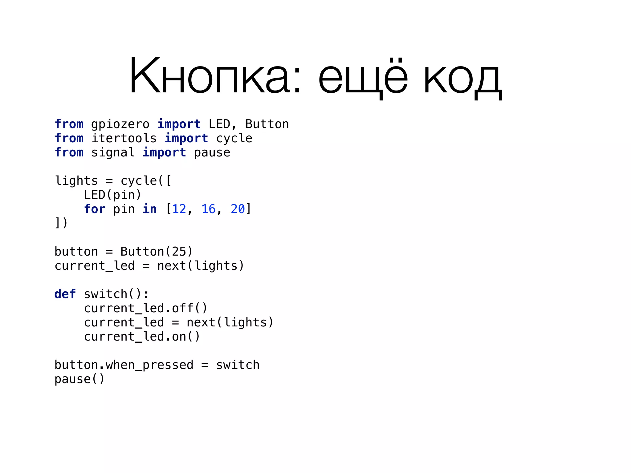 Кнопка: ещё код
from gpiozero import LED, Button 
from itertools import cycle
from signal import pause 
 
lights = cycle([ 
LED(pin) 
for pin in [12, 16, 20] 
]) 
button = Button(25)
current_led = next(lights)
def switch():
current_led.off()
current_led = next(lights)
current_led.on()
button.when_pressed = switch
pause() 
 
 