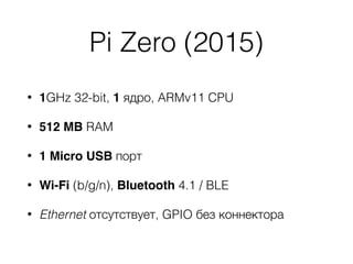 Pi Zero (2015)
• 1GHz 32-bit, 1 ядро, ARMv11 CPU
• 512 MB RAM
• 1 Micro USB порт
• Wi-Fi (b/g/n), Bluetooth 4.1 / BLE
• Ethernet отсутствует, GPIO без коннектора
 