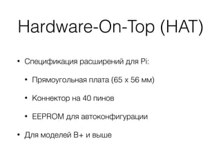 Hardware-On-Top (HAT)
• Спецификация расширений для Pi:
• Прямоугольная плата (65 x 56 мм)
• Коннектор на 40 пинов
• EEPROM для автоконфигурации
• Для моделей B+ и выше
 