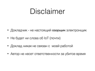 Disclaimer
• Докладчик - не настоящий сварщик электронщик
• Не будет ни слова об IoT (почти)
• Доклад никак не связан с моей работой
• Автор не несет ответственности за убитое время
 