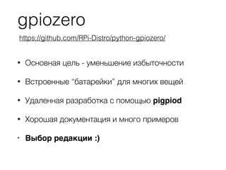 gpiozero
• Основная цель - уменьшение избыточности
• Встроенные “батарейки” для многих вещей
• Удаленная разработка с помощью pigpiod
• Хорошая документация и много примеров
• Выбор редакции :)
https://github.com/RPi-Distro/python-gpiozero/
 